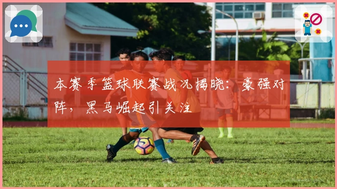 本赛季篮球联赛战况揭晓：豪强对阵，黑马崛起引关注