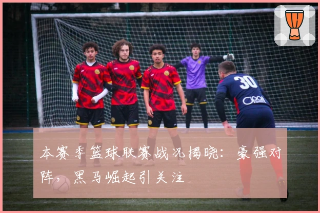 本赛季篮球联赛战况揭晓：豪强对阵，黑马崛起引关注