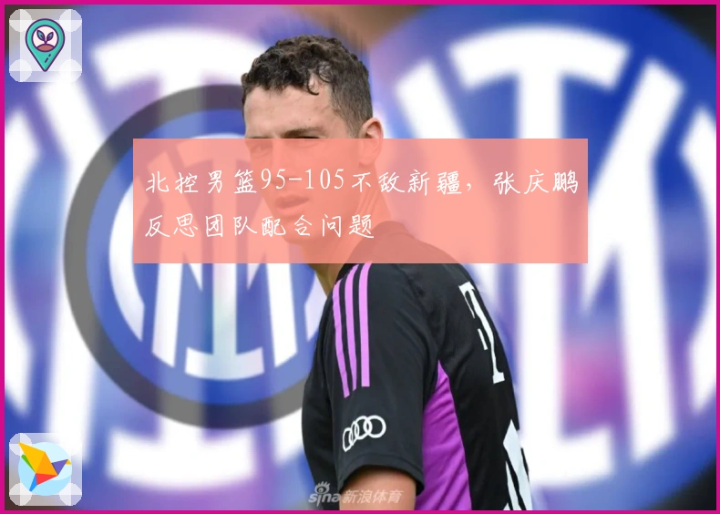 北控男篮95-105不敌新疆，张庆鹏反思团队配合问题