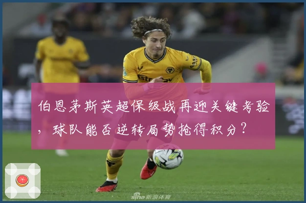 伯恩茅斯英超保级战再迎关键考验，球队能否逆转局势抢得积分？