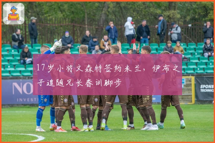 17岁小将文森特签约米兰，伊布之子追随兄长春训脚步
