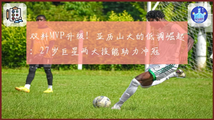 双料MVP升级！亚历山大的低调崛起：27岁巨星两大技能助力冲冠