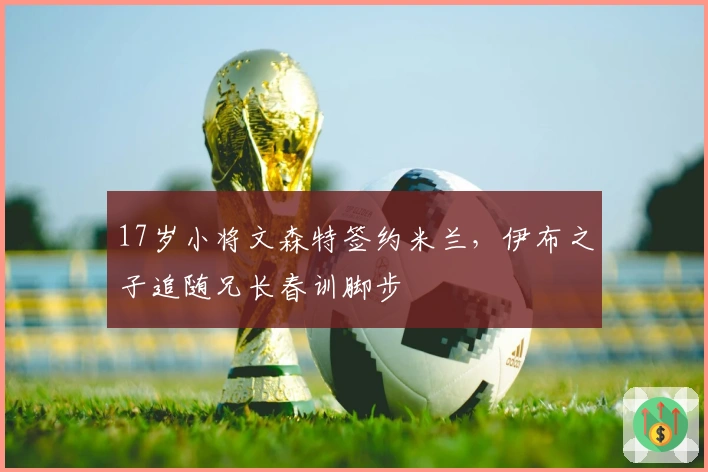 17岁小将文森特签约米兰，伊布之子追随兄长春训脚步