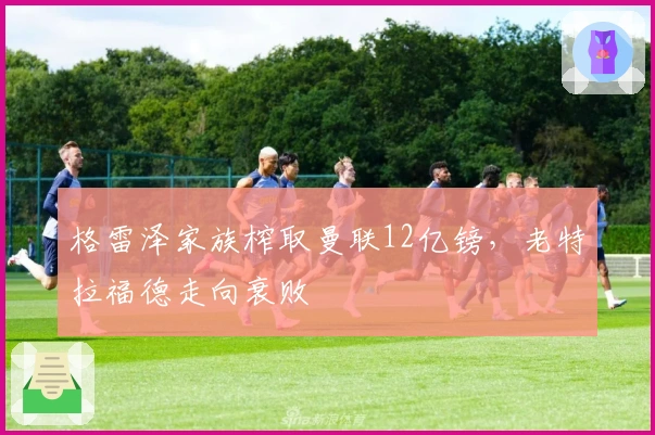 格雷泽家族榨取曼联12亿镑，老特拉福德走向衰败