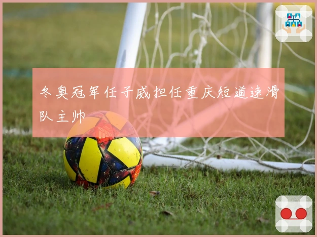 冬奥冠军任子威担任重庆短道速滑队主帅