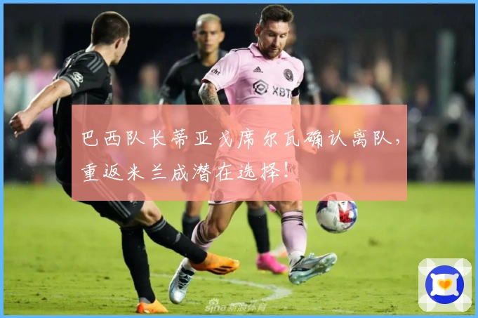 巴西队长蒂亚戈席尔瓦确认离队，重返米兰成潜在选择！