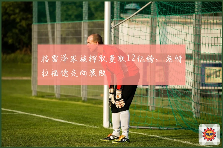 格雷泽家族榨取曼联12亿镑，老特拉福德走向衰败