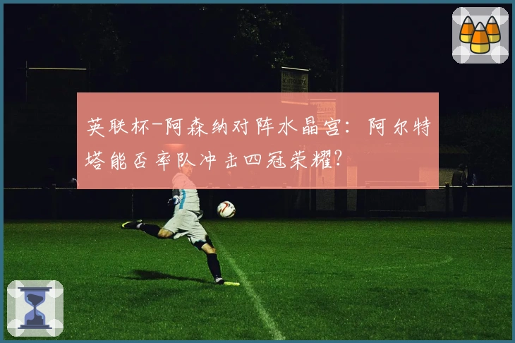 英联杯-阿森纳对阵水晶宫：阿尔特塔能否率队冲击四冠荣耀？