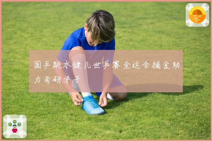 国乒跳水健儿世乒赛全运会摘金助力考研学子