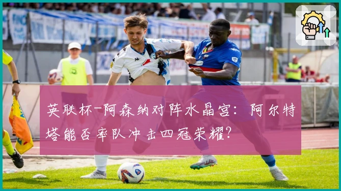 英联杯-阿森纳对阵水晶宫：阿尔特塔能否率队冲击四冠荣耀？