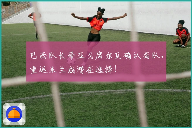 巴西队长蒂亚戈席尔瓦确认离队，重返米兰成潜在选择！