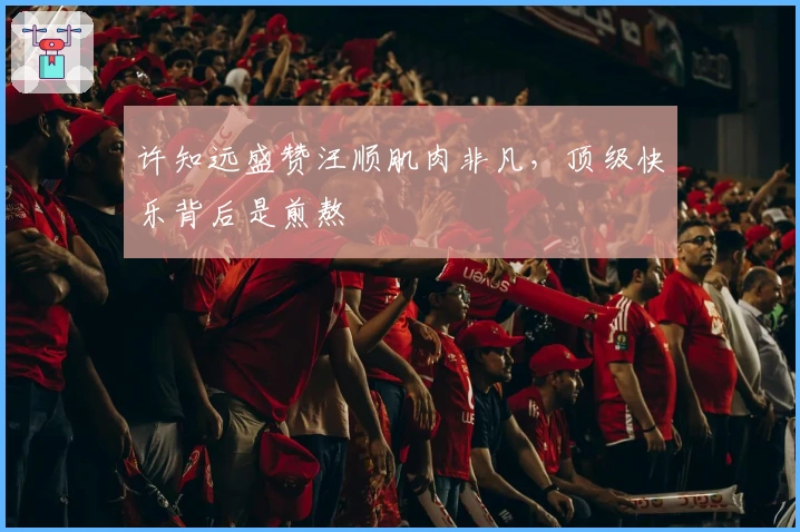 许知远盛赞汪顺肌肉非凡，顶级快乐背后是煎熬